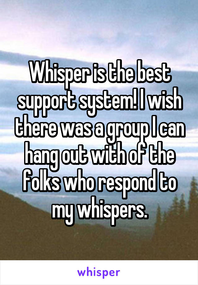 Whisper is the best support system! I wish there was a group I can hang out with of the folks who respond to my whispers.