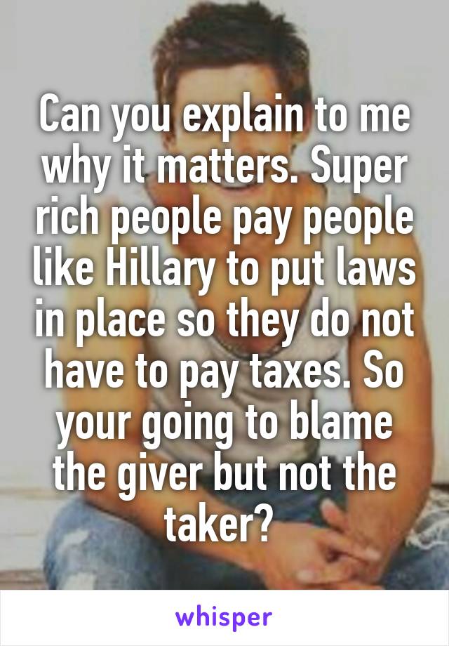 Can you explain to me why it matters. Super rich people pay people like Hillary to put laws in place so they do not have to pay taxes. So your going to blame the giver but not the taker? 