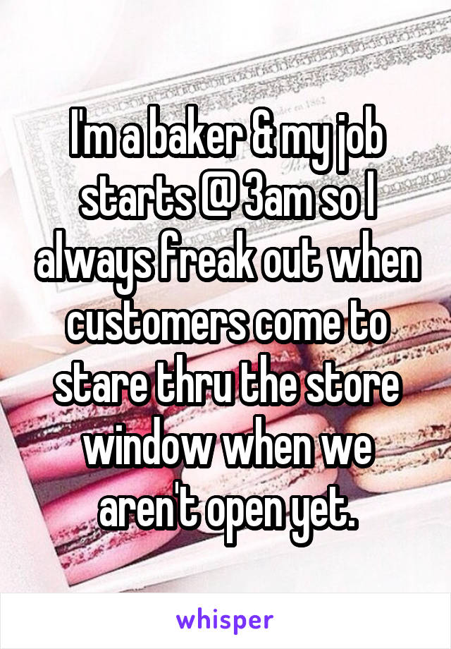 I'm a baker & my job starts @ 3am so I always freak out when customers come to stare thru the store window when we aren't open yet.