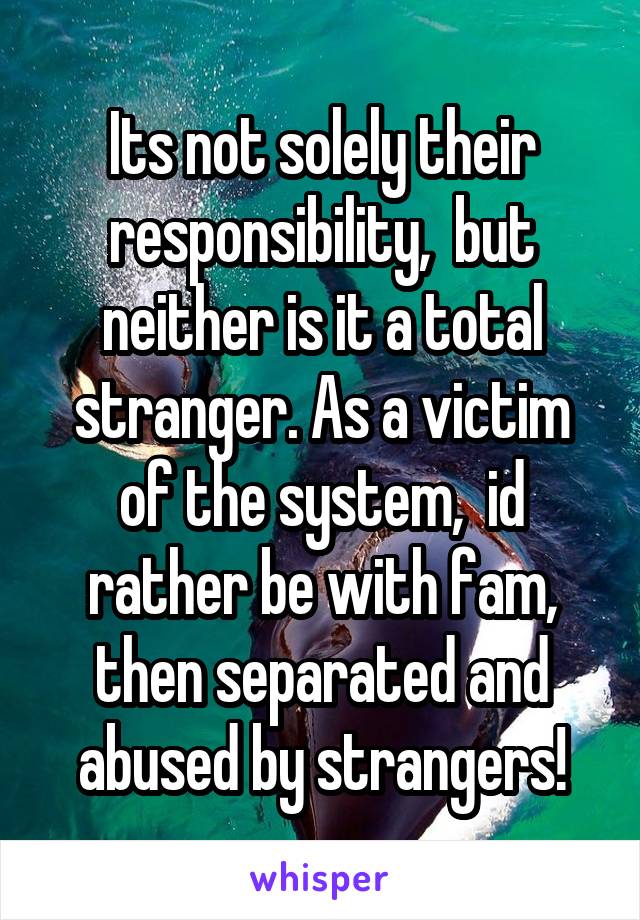 Its not solely their responsibility,  but neither is it a total stranger. As a victim of the system,  id rather be with fam, then separated and abused by strangers!