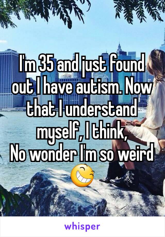 I'm 35 and just found out I have autism. Now  that I understand myself, I think,
No wonder I'm so weird
😆