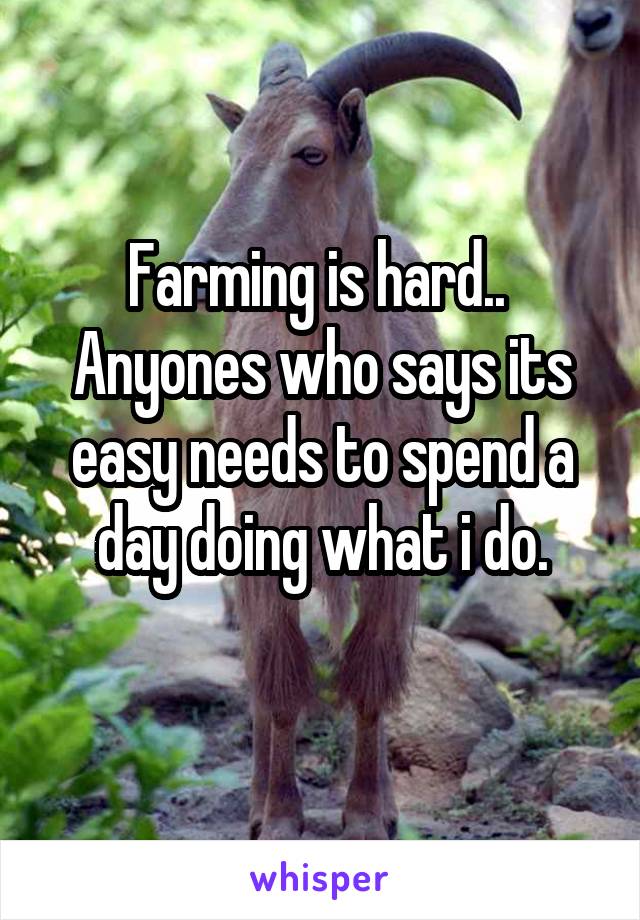 Farming is hard.. 
Anyones who says its easy needs to spend a day doing what i do.

