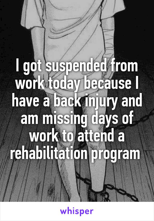 I got suspended from work today because I have a back injury and am missing days of work to attend a rehabilitation program 