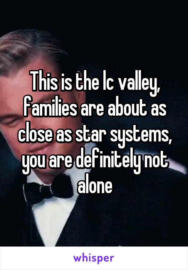 This is the lc valley, families are about as close as star systems, you are definitely not alone