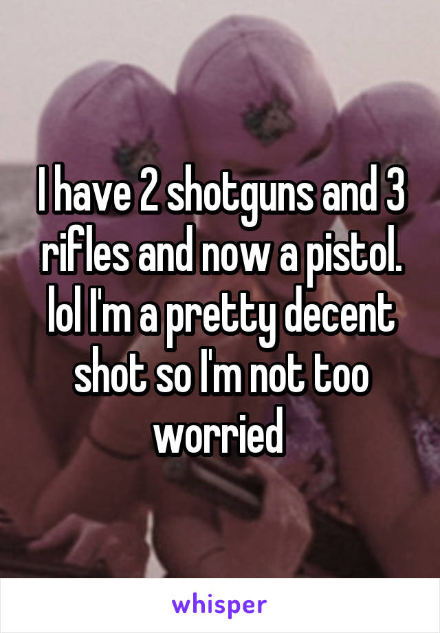 I have 2 shotguns and 3 rifles and now a pistol. lol I'm a pretty decent shot so I'm not too worried 