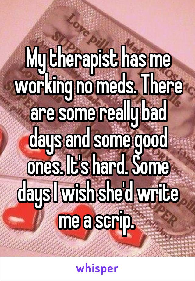 My therapist has me working no meds. There are some really bad days and some good ones. It's hard. Some days I wish she'd write me a scrip. 