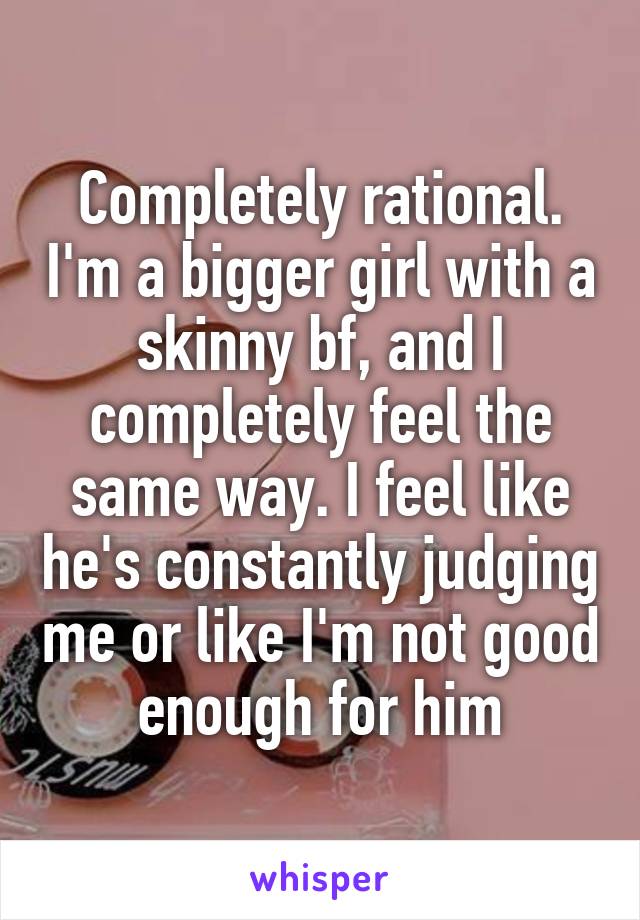 Completely rational. I'm a bigger girl with a skinny bf, and I completely feel the same way. I feel like he's constantly judging me or like I'm not good enough for him