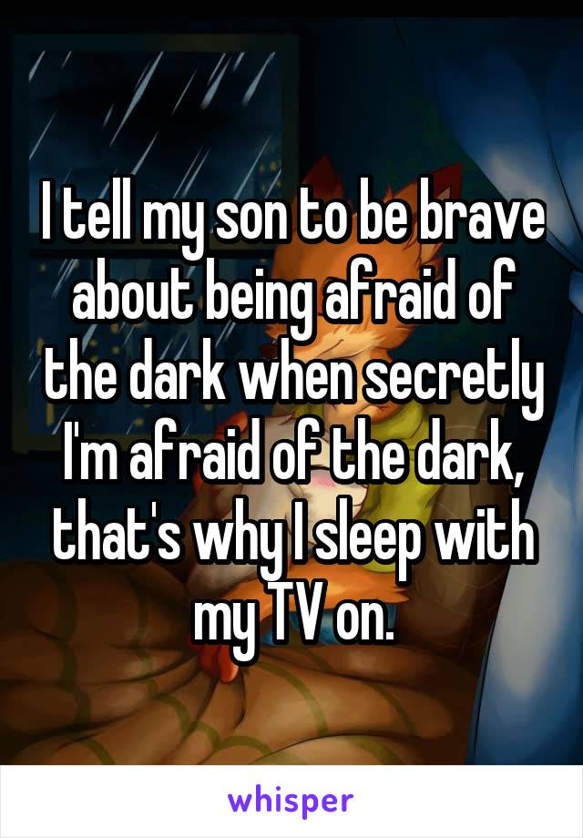 I tell my son to be brave about being afraid of the dark when secretly I'm afraid of the dark, that's why I sleep with my TV on.