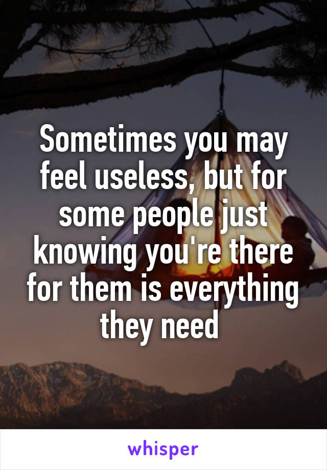 Sometimes you may feel useless, but for some people just knowing you're there for them is everything they need 