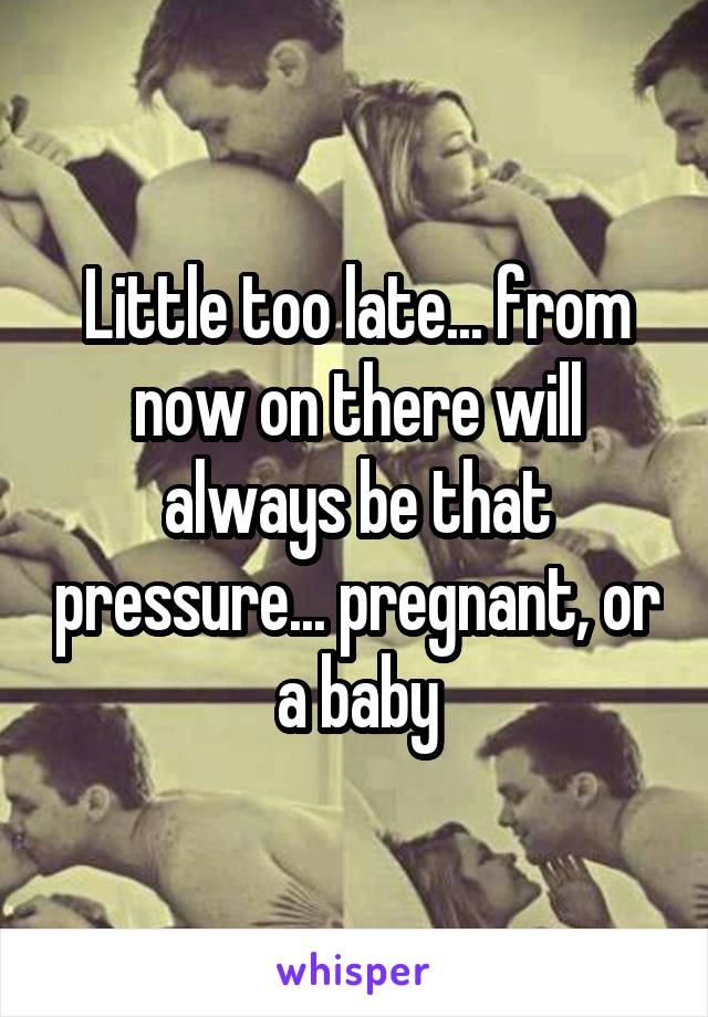 Little too late... from now on there will always be that pressure... pregnant, or a baby
