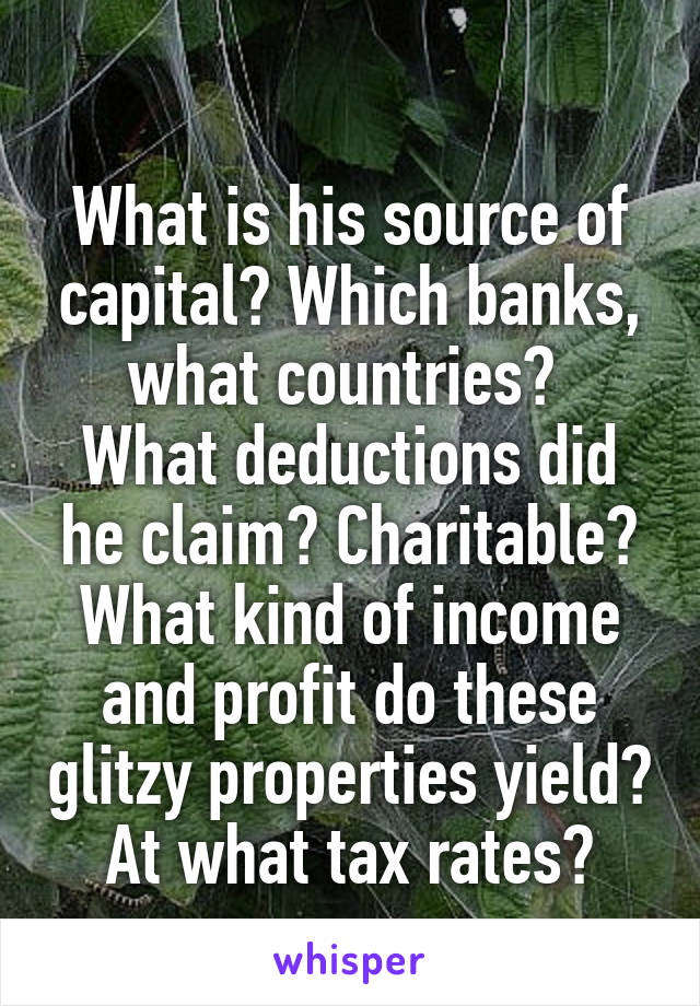 
What is his source of capital? Which banks, what countries? 
What deductions did he claim? Charitable?
What kind of income and profit do these glitzy properties yield?
At what tax rates?