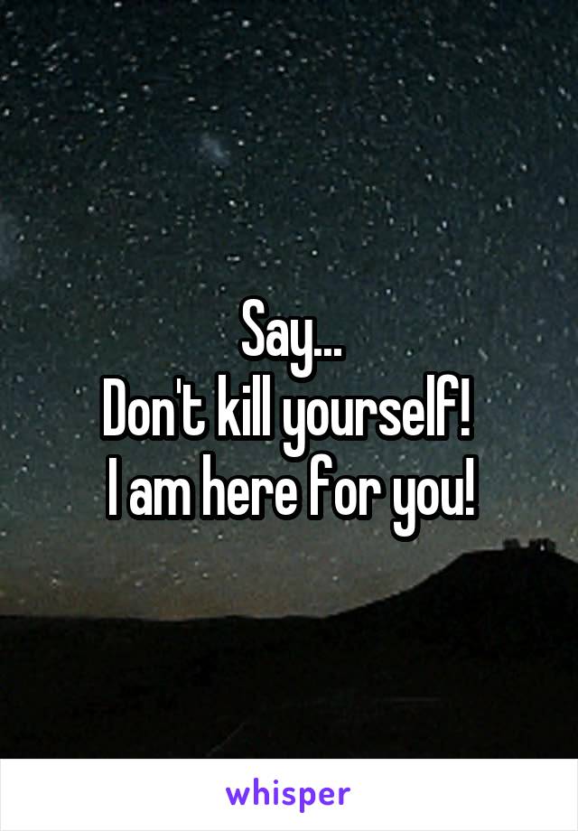 Say...
Don't kill yourself! 
I am here for you!
