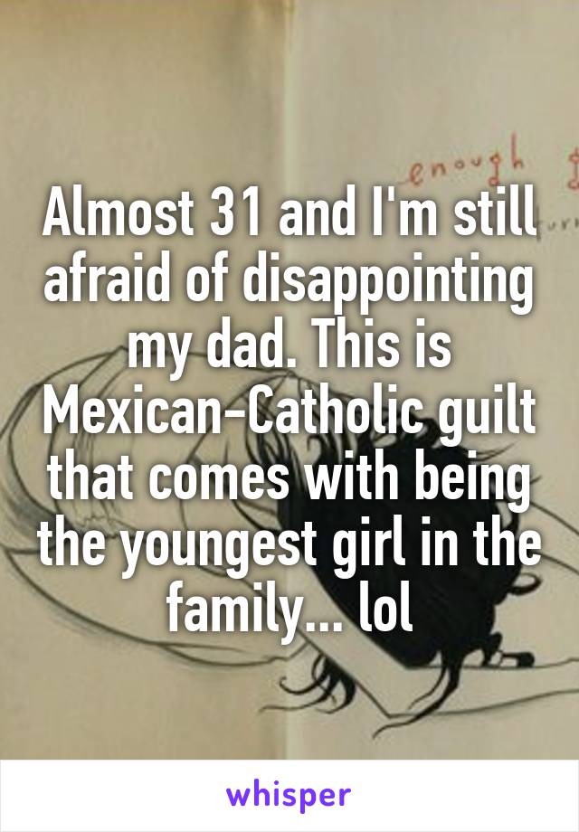 Almost 31 and I'm still afraid of disappointing my dad. This is Mexican-Catholic guilt that comes with being the youngest girl in the family... lol
