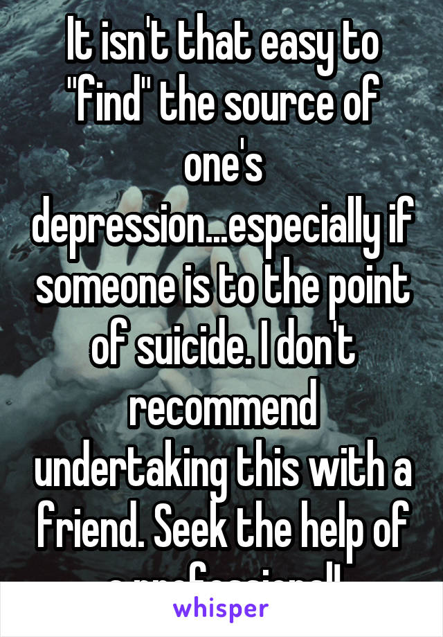 It isn't that easy to "find" the source of one's depression...especially if someone is to the point of suicide. I don't recommend undertaking this with a friend. Seek the help of a professional!