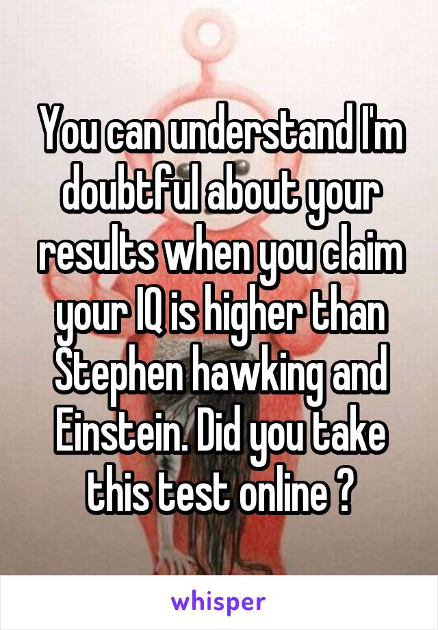 You can understand I'm doubtful about your results when you claim your IQ is higher than Stephen hawking and Einstein. Did you take this test online ?