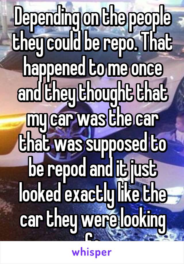 Depending on the people they could be repo. That happened to me once and they thought that my car was the car that was supposed to be repod and it just looked exactly like the car they were looking fo