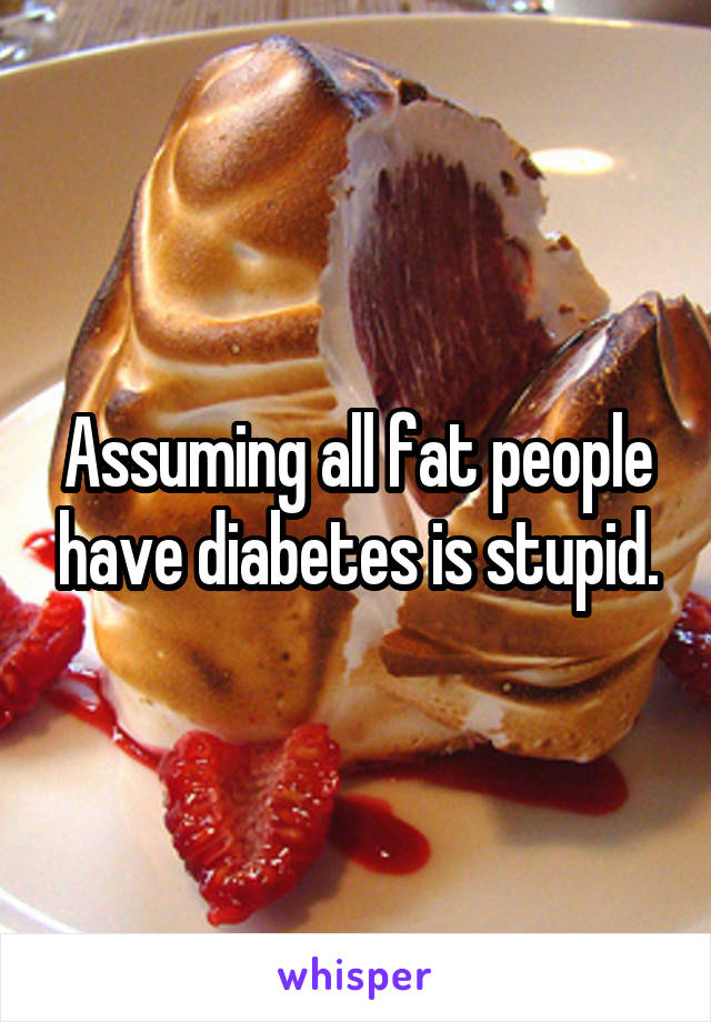 Assuming all fat people have diabetes is stupid.