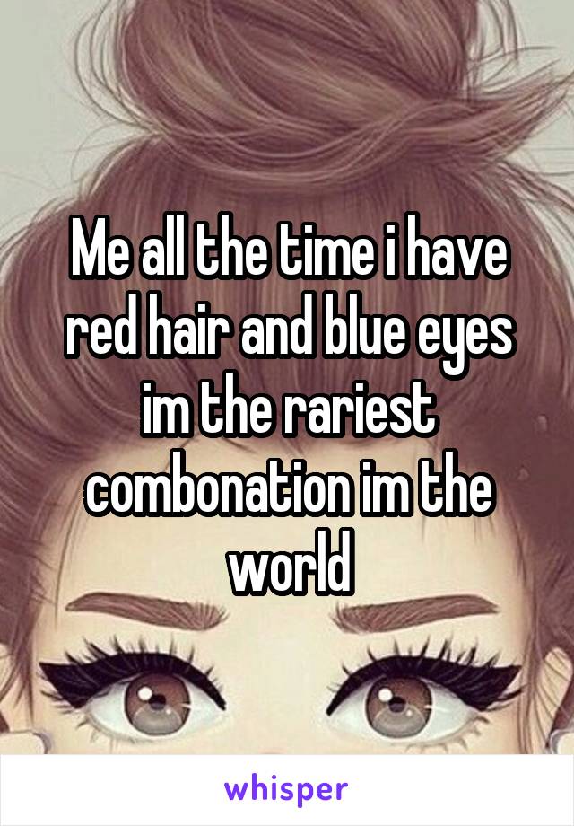 Me all the time i have red hair and blue eyes im the rariest combonation im the world