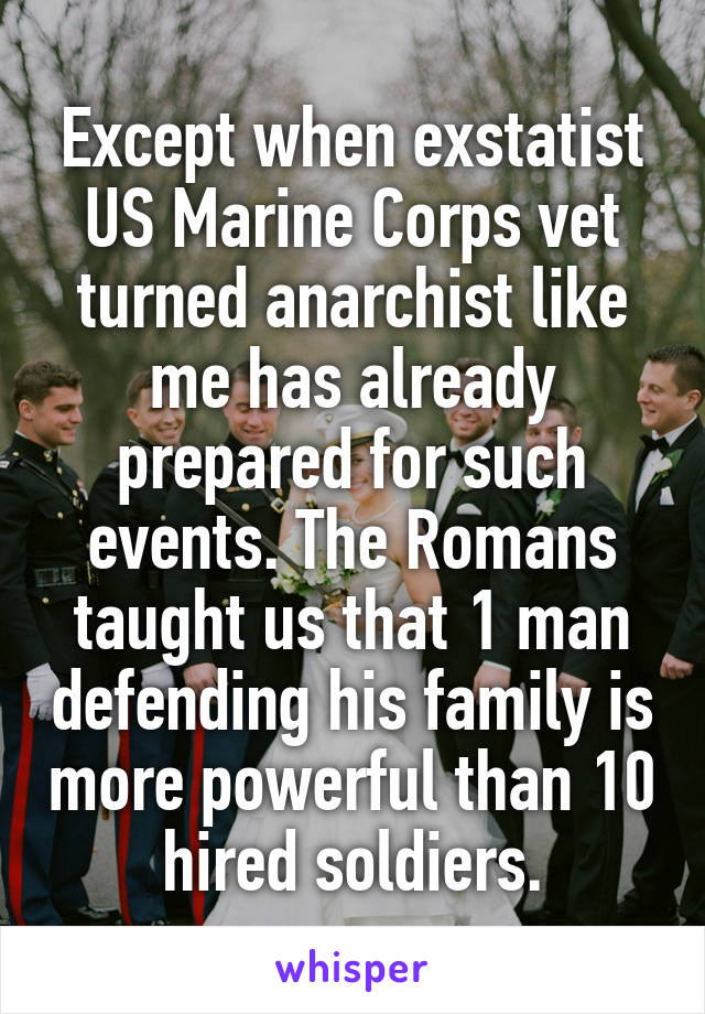Except when exstatist US Marine Corps vet turned anarchist like me has already prepared for such events. The Romans taught us that 1 man defending his family is more powerful than 10 hired soldiers.