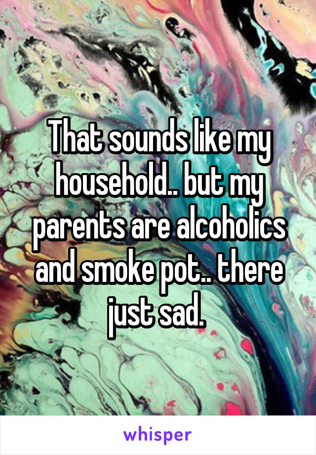 That sounds like my household.. but my parents are alcoholics and smoke pot.. there just sad. 
