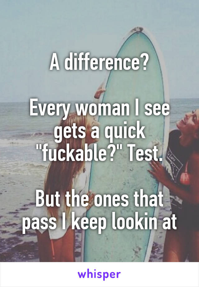 A difference?

Every woman I see gets a quick "fuckable?" Test.

But the ones that pass I keep lookin at