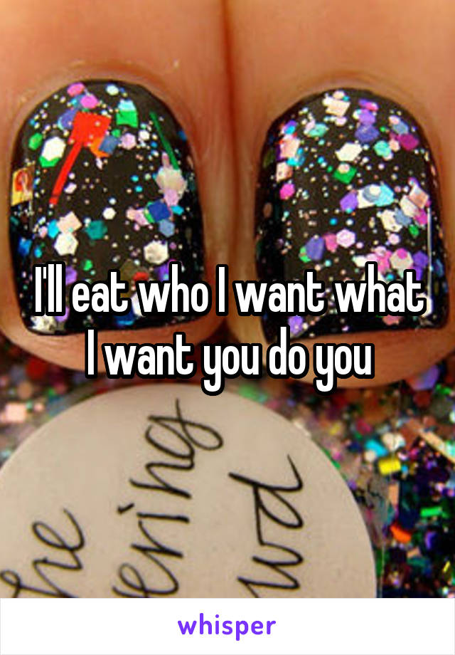 I'll eat who I want what I want you do you