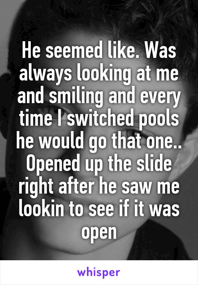 He seemed like. Was always looking at me and smiling and every time I switched pools he would go that one.. Opened up the slide right after he saw me lookin to see if it was open