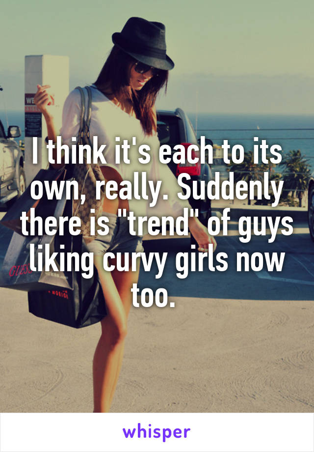 I think it's each to its own, really. Suddenly there is "trend" of guys liking curvy girls now too. 