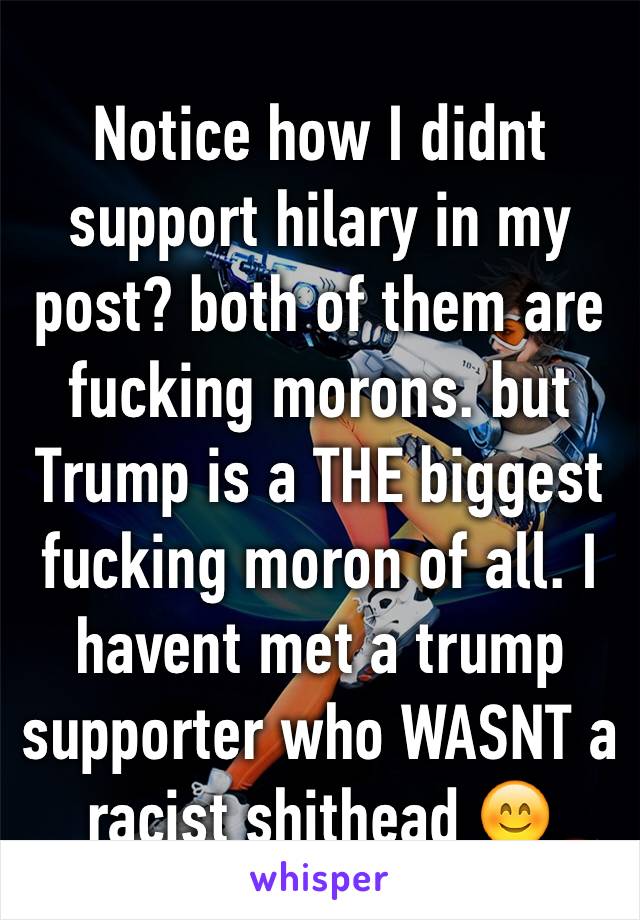 Notice how I didnt support hilary in my post? both of them are fucking morons. but Trump is a THE biggest fucking moron of all. I havent met a trump supporter who WASNT a racist shithead 😊