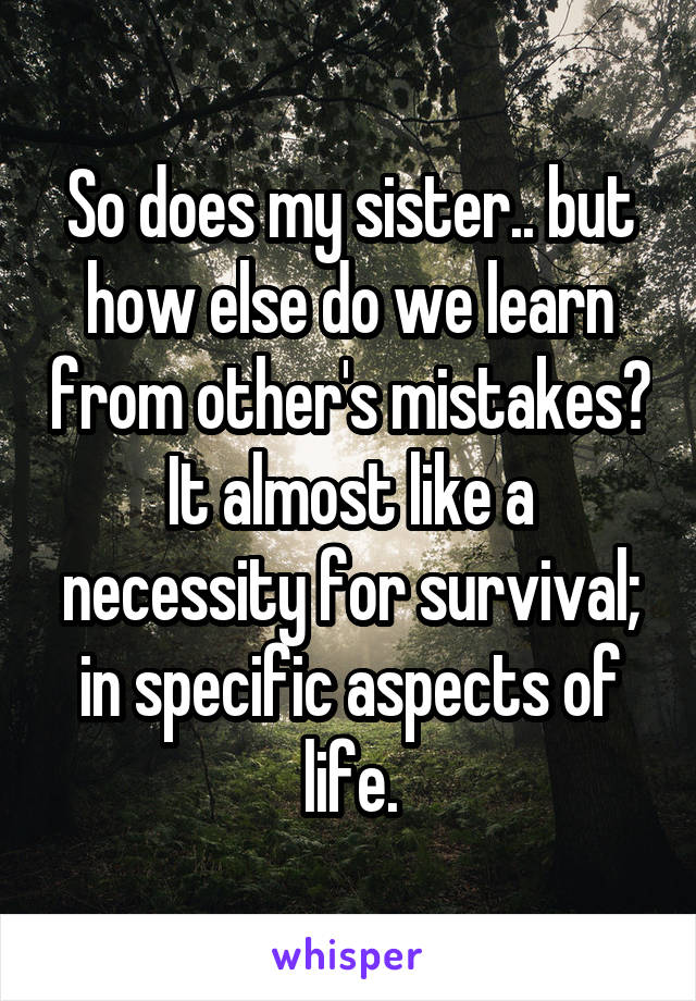 So does my sister.. but how else do we learn from other's mistakes? It almost like a necessity for survival; in specific aspects of life.