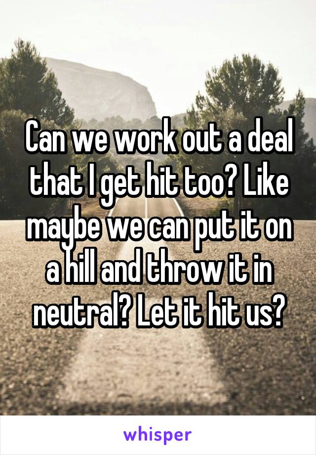 Can we work out a deal that I get hit too? Like maybe we can put it on a hill and throw it in neutral? Let it hit us?