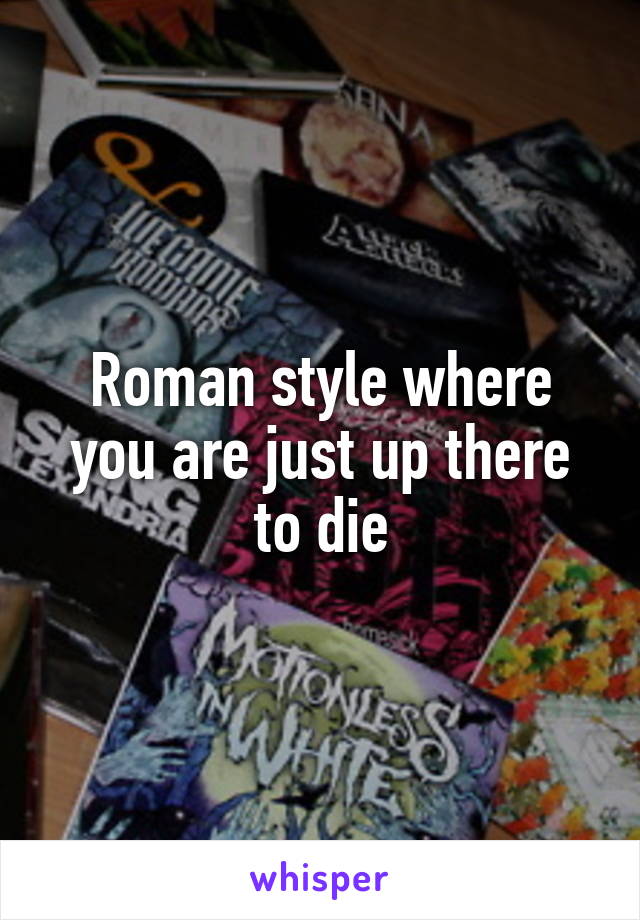 Roman style where you are just up there to die