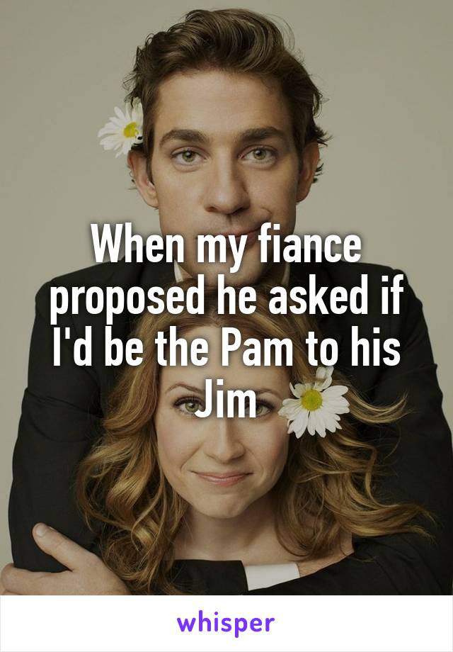 When my fiance proposed he asked if I'd be the Pam to his Jim