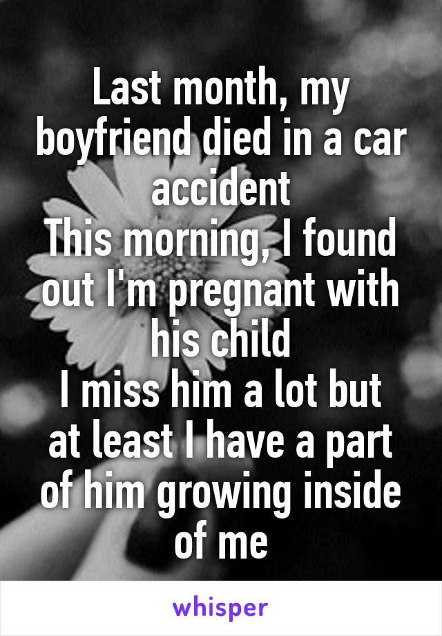 Last month, my boyfriend died in a car accident
This morning, I found out I'm pregnant with his child
I miss him a lot but at least I have a part of him growing inside of me