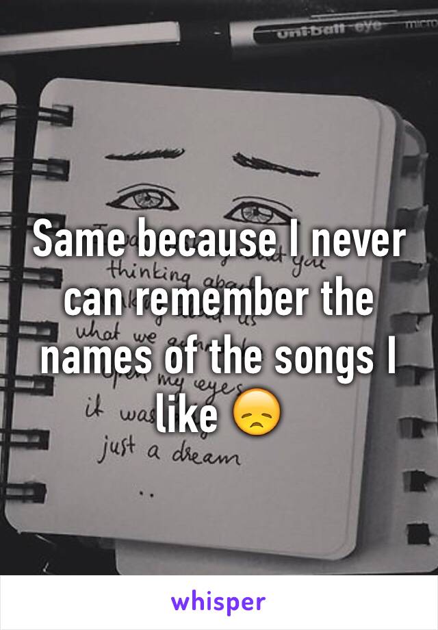 Same because I never can remember the names of the songs I like 😞