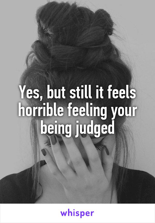Yes, but still it feels horrible feeling your being judged