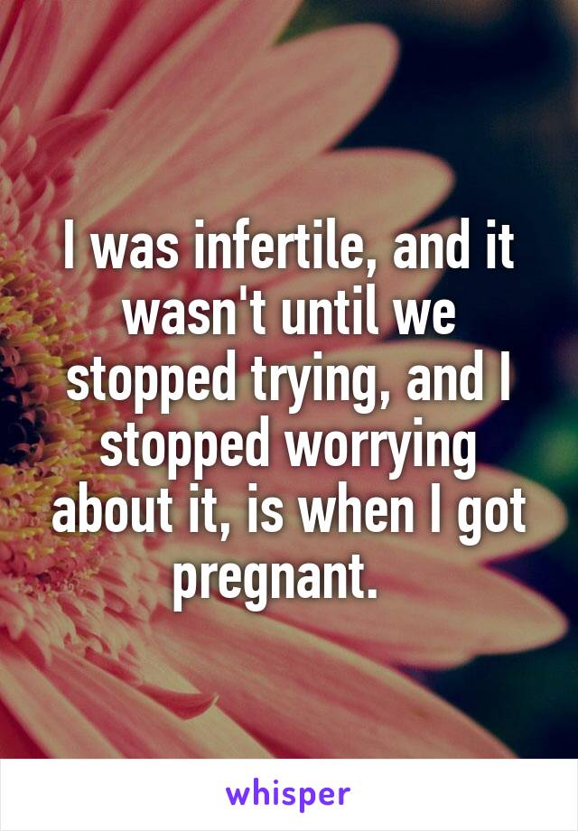 I was infertile, and it wasn't until we stopped trying, and I stopped worrying about it, is when I got pregnant.  