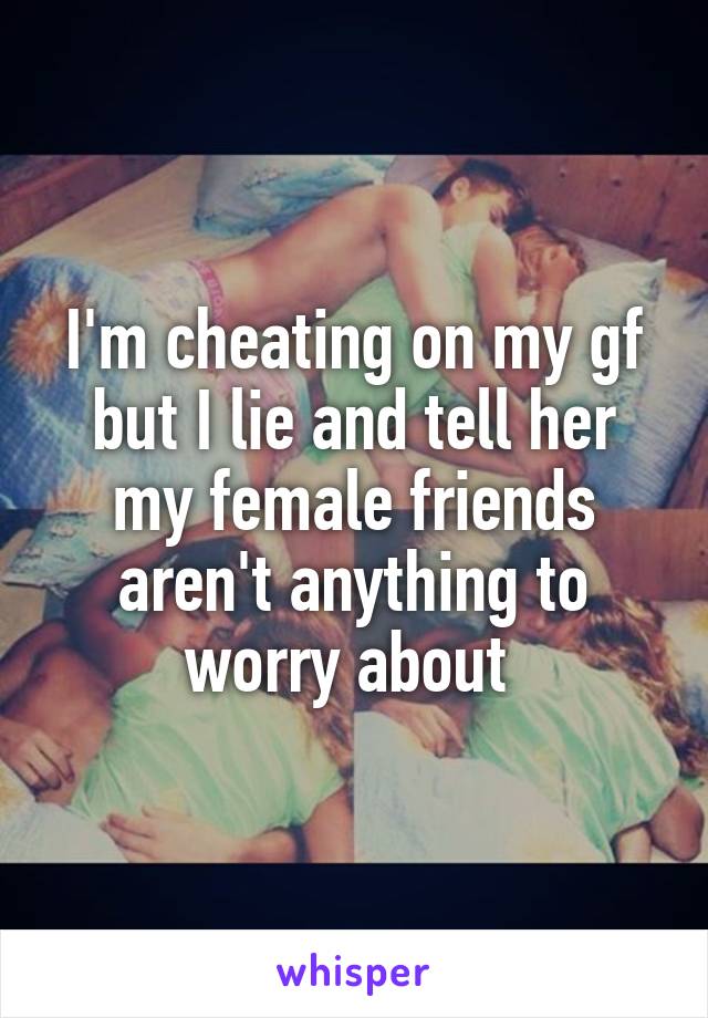 I'm cheating on my gf but I lie and tell her my female friends aren't anything to worry about 