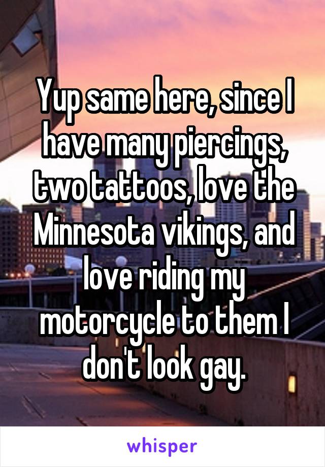 Yup same here, since I have many piercings, two tattoos, love the Minnesota vikings, and love riding my motorcycle to them I don't look gay.