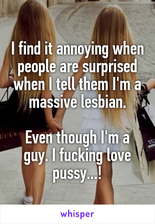 I find it annoying when people are surprised when I tell them I'm a massive lesbian.

Even though I'm a guy. I fucking love pussy...!