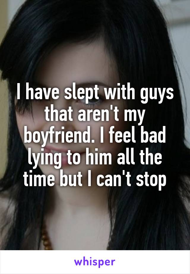I have slept with guys that aren't my boyfriend. I feel bad lying to him all the time but I can't stop