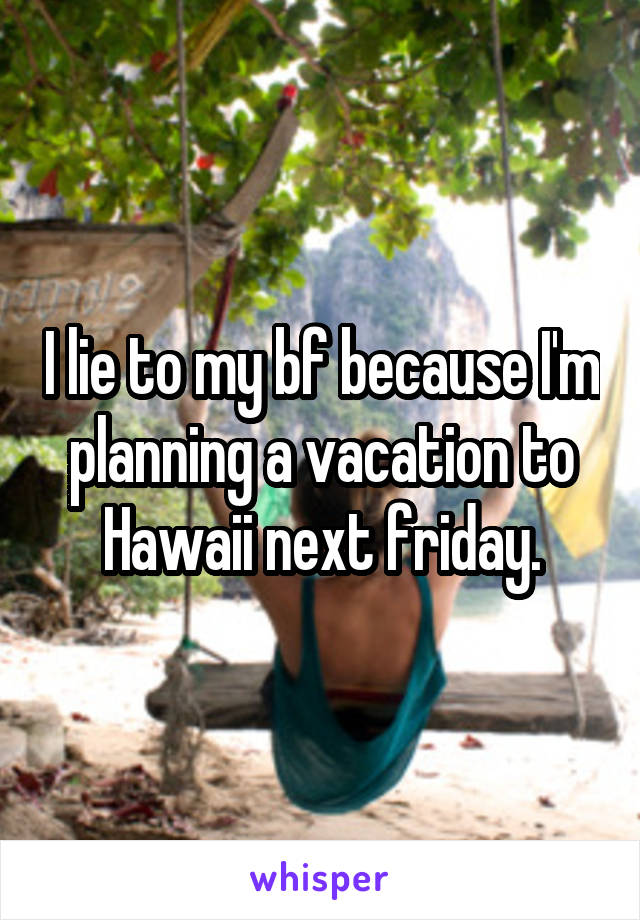 I lie to my bf because I'm planning a vacation to Hawaii next friday.
