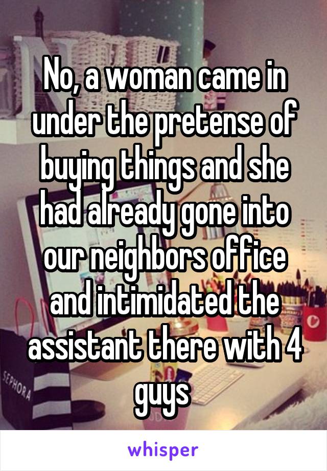 No, a woman came in under the pretense of buying things and she had already gone into our neighbors office and intimidated the assistant there with 4 guys 