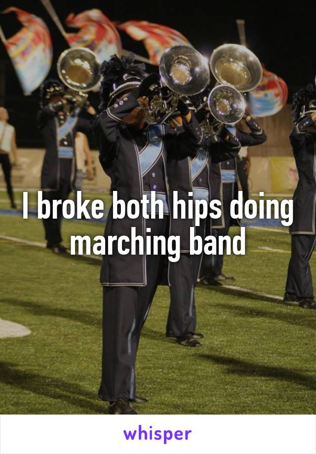 I broke both hips doing marching band