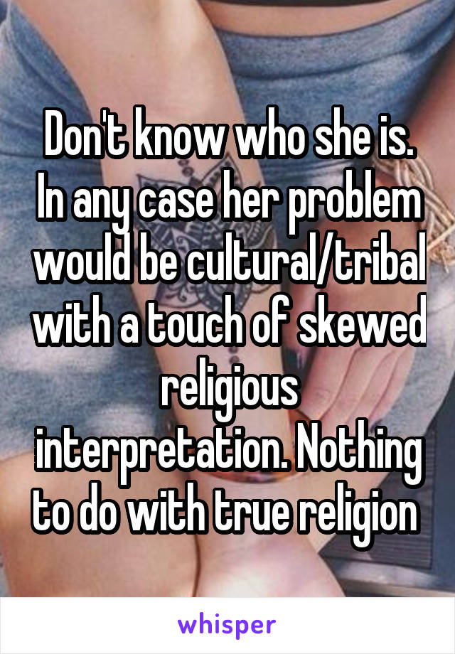 Don't know who she is. In any case her problem would be cultural/tribal with a touch of skewed religious interpretation. Nothing to do with true religion 