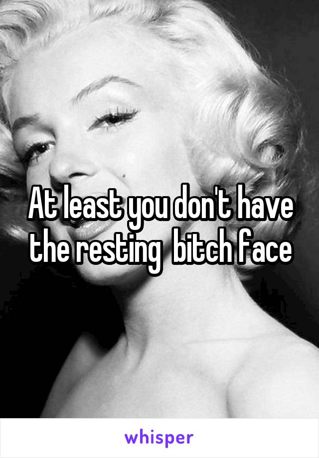 At least you don't have the resting  bitch face