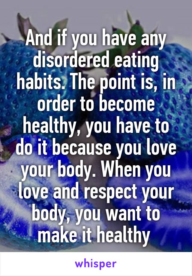 And if you have any disordered eating habits. The point is, in order to become healthy, you have to do it because you love your body. When you love and respect your body, you want to make it healthy 