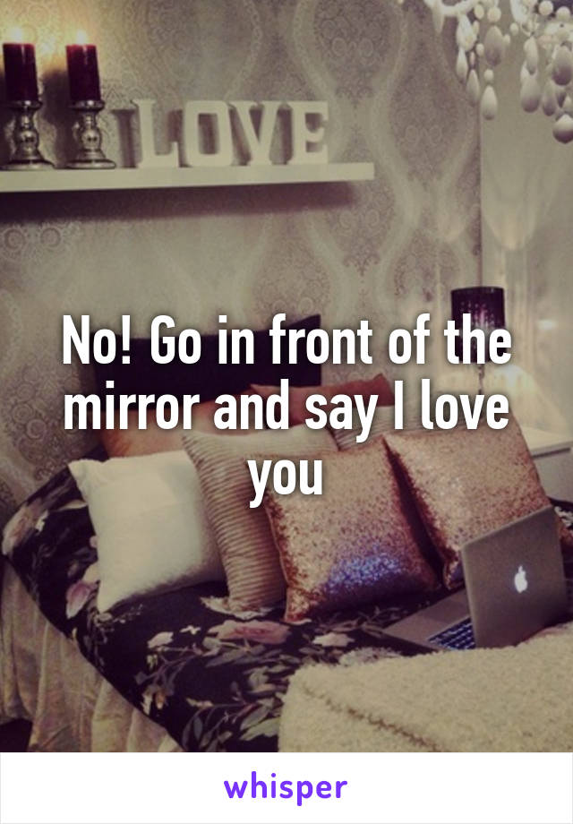 No! Go in front of the mirror and say I love you