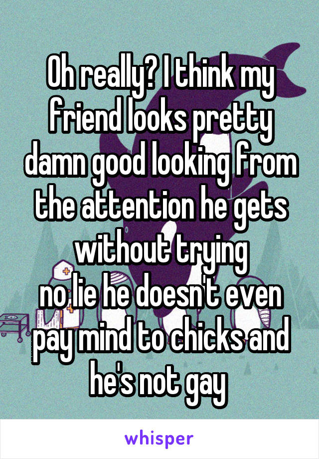 Oh really? I think my friend looks pretty damn good looking from the attention he gets without trying
no lie he doesn't even pay mind to chicks and he's not gay 