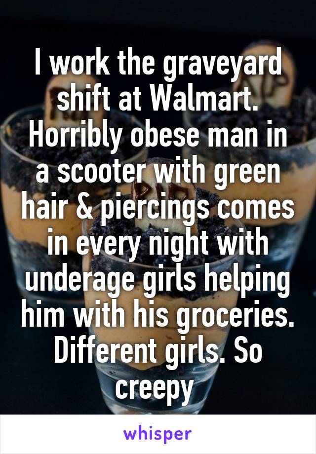 I work the graveyard shift at Walmart. Horribly obese man in a scooter with green hair & piercings comes in every night with underage girls helping him with his groceries. Different girls. So creepy 